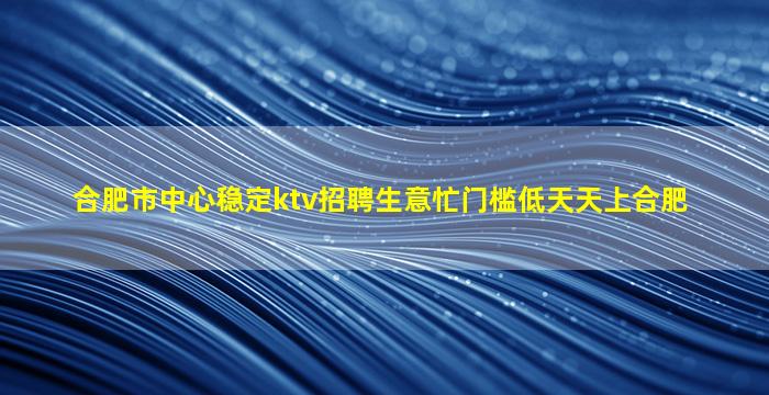合肥市中心稳定ktv招聘生意忙门槛低天天上合肥